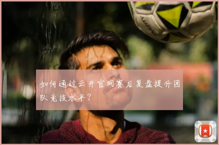 如何通过云开官网赛后复盘提升团队竞技水平？