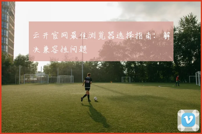 云开官网最佳浏览器选择指南：解决兼容性问题