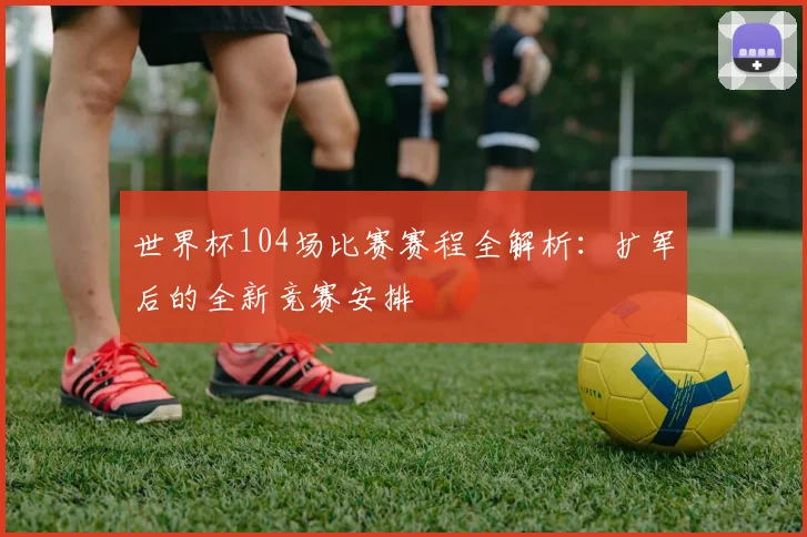世界杯104场比赛赛程全解析：扩军后的全新竞赛安排