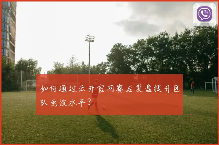 如何通过云开官网赛后复盘提升团队竞技水平？
