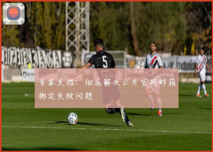 专家支招：彻底解决云开官网邮箱绑定失败问题
